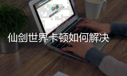 仙剑 仙顿解如何卡顿法详解决剑世界卡决方解世界